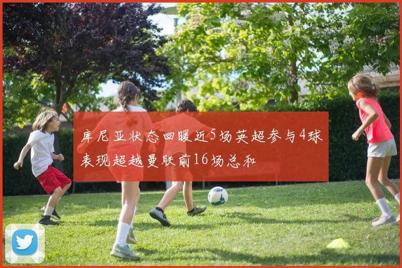 库尼亚状态回暖近5场英超参与4球表现超越曼联前16场总和