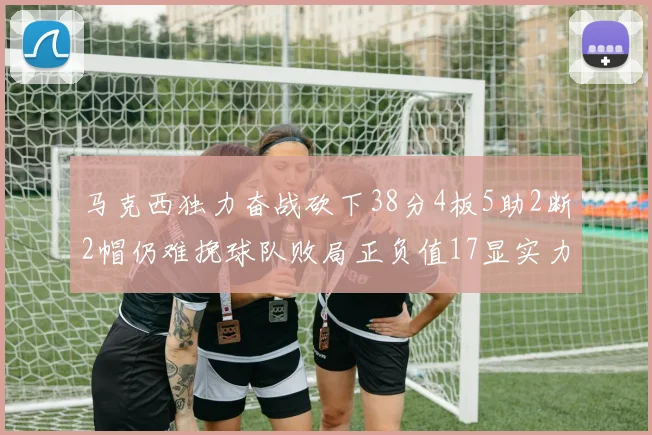 马克西独力奋战砍下38分4板5助2断2帽仍难挽球队败局正负值17显实力