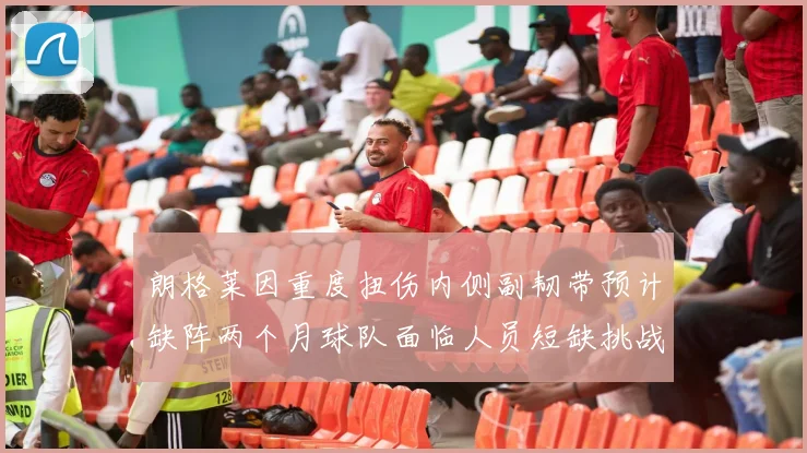 朗格莱因重度扭伤内侧副韧带预计缺阵两个月球队面临人员短缺挑战