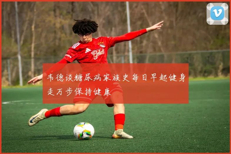 韦德谈糖尿病家族史每日早起健身走万步保持健康
