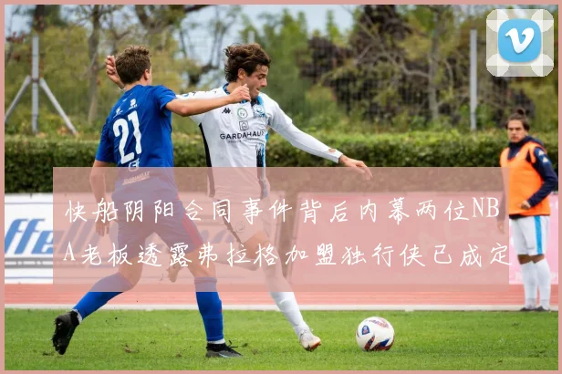 快船阴阳合同事件背后内幕两位NBA老板透露弗拉格加盟独行侠已成定局