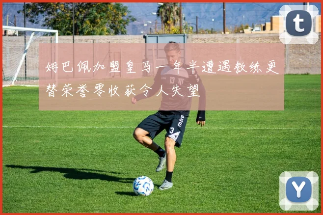 姆巴佩加盟皇马一年半遭遇教练更替荣誉零收获令人失望