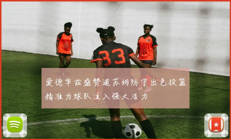 爱德华兹盛赞道苏姆防守出色投篮精准为球队注入强大活力