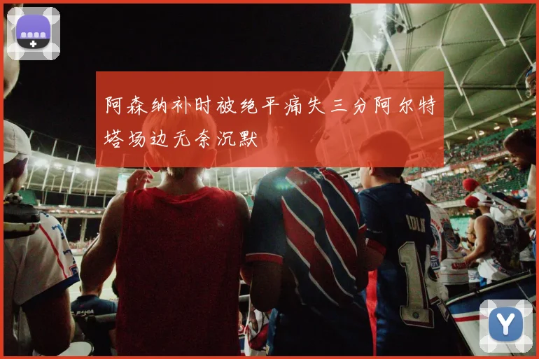 阿森纳补时被绝平痛失三分阿尔特塔场边无奈沉默