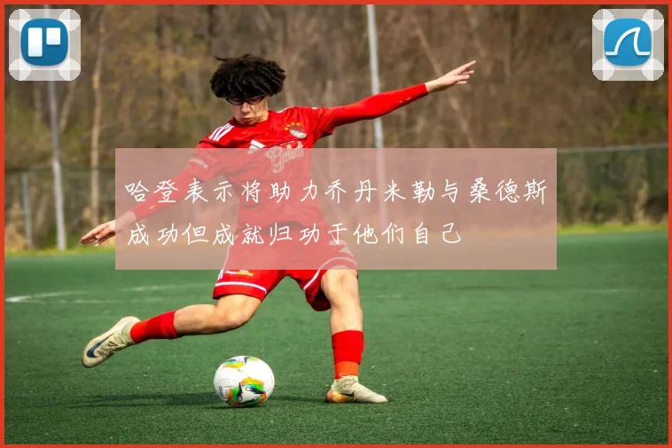 哈登表示将助力乔丹米勒与桑德斯成功但成就归功于他们自己