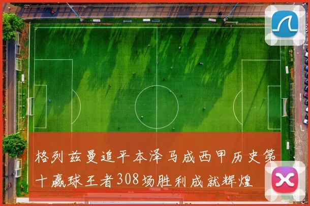 格列兹曼追平本泽马成西甲历史第十赢球王者308场胜利成就辉煌