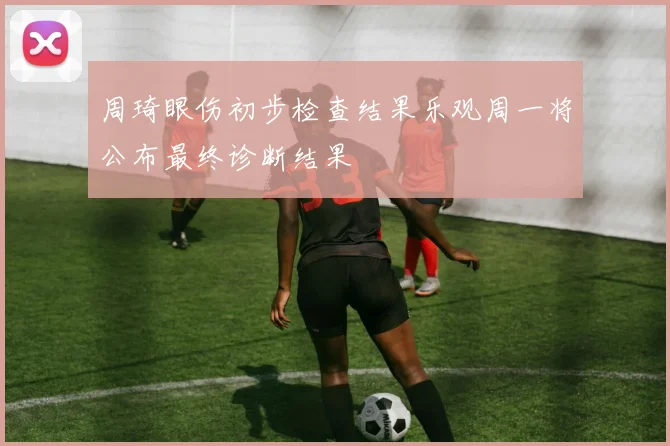 周琦眼伤初步检查结果乐观周一将公布最终诊断结果