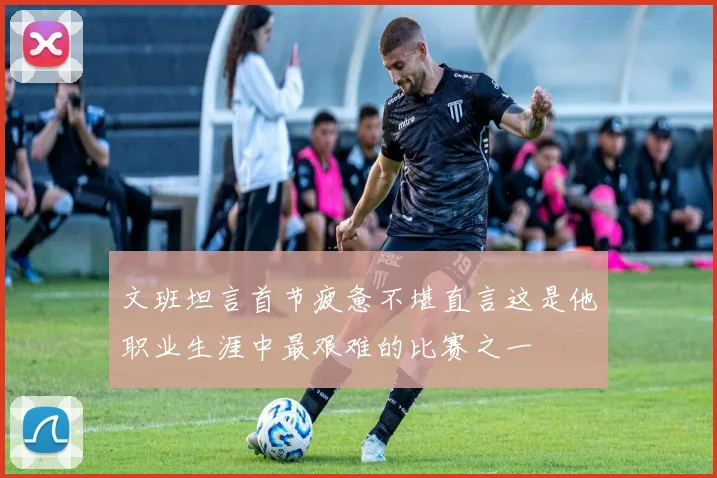 文班坦言首节疲惫不堪直言这是他职业生涯中最艰难的比赛之一