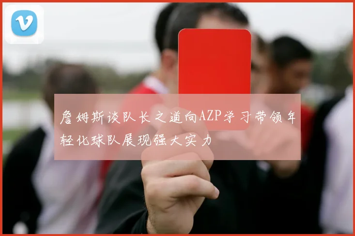 詹姆斯谈队长之道向AZP学习带领年轻化球队展现强大实力