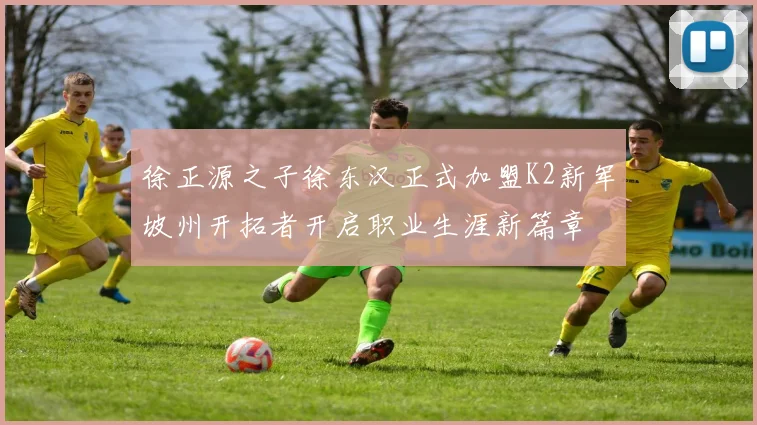 徐正源之子徐东汉正式加盟K2新军坡州开拓者开启职业生涯新篇章
