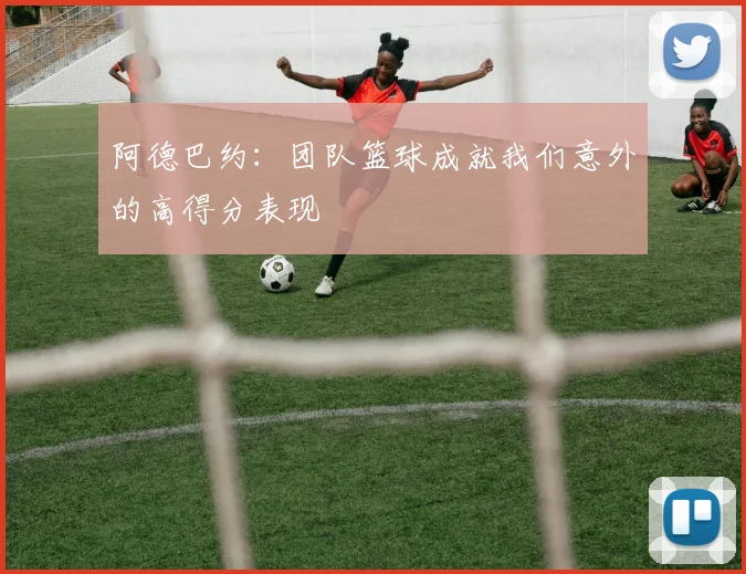 阿德巴约：团队篮球成就我们意外的高得分表现