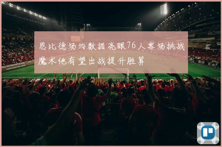 恩比德场均数据亮眼76人客场挑战魔术他有望出战提升胜算