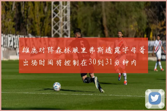 雄鹿对阵森林狼里弗斯透露字母哥出场时间将控制在30到31分钟内