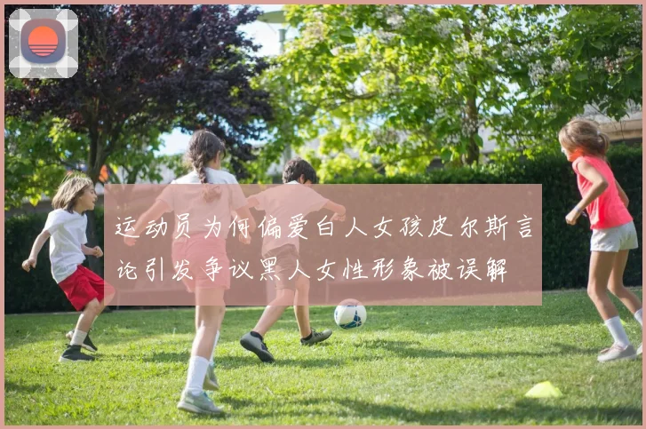 运动员为何偏爱白人女孩皮尔斯言论引发争议黑人女性形象被误解