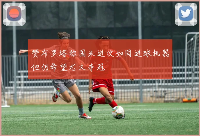 赞布罗塔称国米进攻如同进球机器但仍希望尤文夺冠