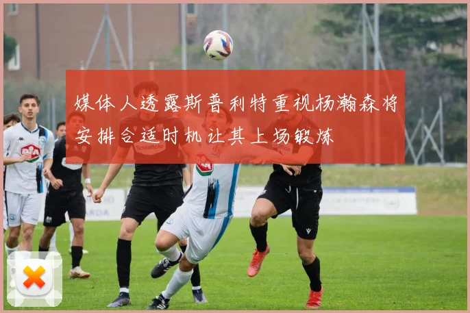 媒体人透露斯普利特重视杨瀚森将安排合适时机让其上场锻炼
