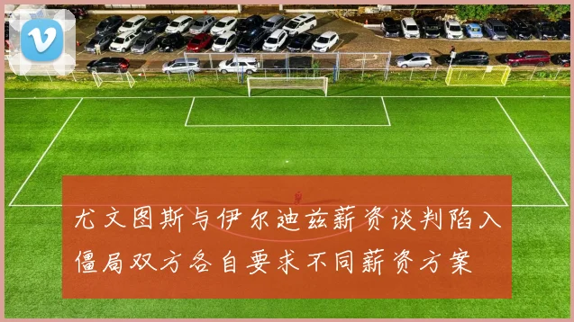 尤文图斯与伊尔迪兹薪资谈判陷入僵局双方各自要求不同薪资方案