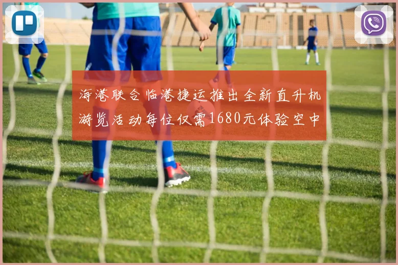 海港联合临港捷运推出全新直升机游览活动每位仅需1680元体验空中美景
