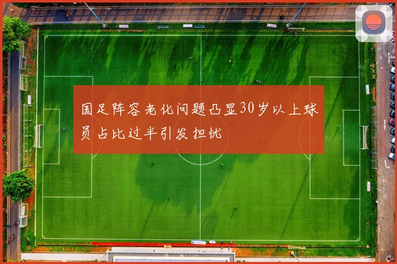 国足阵容老化问题凸显30岁以上球员占比过半引发担忧