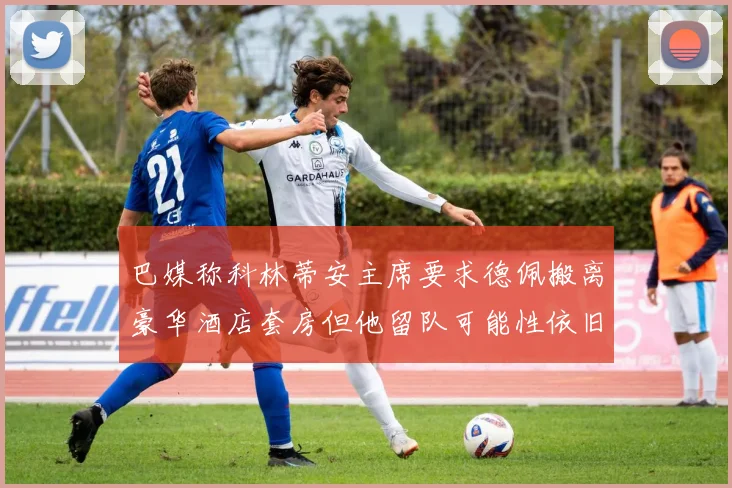 巴媒称科林蒂安主席要求德佩搬离豪华酒店套房但他留队可能性依旧较大