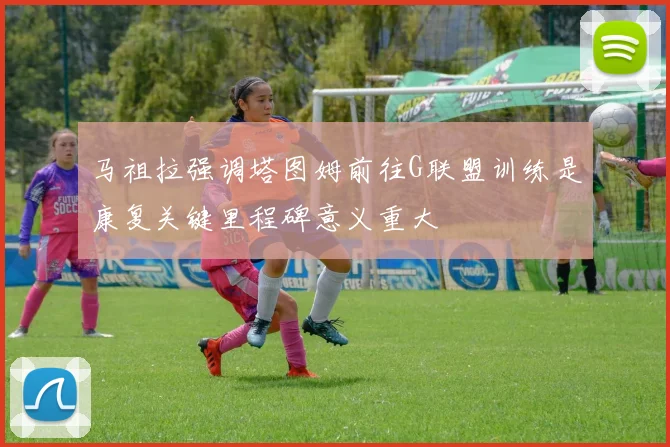 马祖拉强调塔图姆前往G联盟训练是康复关键里程碑意义重大