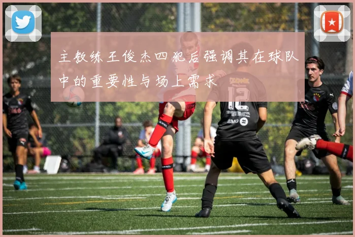 主教练王俊杰四犯后强调其在球队中的重要性与场上需求
